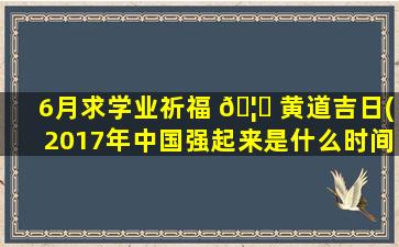 6月求学业祈福 🦉 黄道吉日(2017年中国强起来是什么时间)